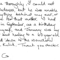 Patient Testimonial: On my 60th Birthday I invited 30 friends to the Savoy in London for tea, it's one of the best places. My friends all said I looked absolutely wonderful and the most staggering thing happened, one of my girlfriend's husbands came over to me and said You look terrific and then took my ear and examined me thoroughly. I could not believe his rudeness, but he was unable to detect anything behind my ear or any where else for that matter. I had the surgery in September as a birthday present to myself, and January was my birthday. Not bad healing for a 60 year old. Let's put it all down to the wonderful artistry of Dr. Kulick. Thank you doctor once again. G.