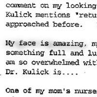 Patient Testimonial: With all the hubbub going on surrounding my mom, I have been pretty focused. However, the edema in my left eye is about 95% resolved, so to cheer myself up I put on my contacts today for the first time since the procedure. I am really astounded. Other than a bit of pucker and lumpy still on my left temple, I look amazing. I am so very grateful to all of you, particularly Dr. Kulick. I mean, there are honestly no words. I put my makeup on (my skin tone is infinitely better, as well...) and came out... Alex got tears in his eyes this time. I'm even sort of getting used to people who have known me for years not recognizing me without Alex as the guidepost. Even with him there, they do a bit of double-take, and comment on my looking great. No one has even glimmered that I had something done..... Even though Dr. Kulick mentions returning me to a 10, I honestly believe that this is much, much better than I ever approached before. I really never dreamed I could look like this. My face is amazing, my lips are fantastic! They look like original equipment if I had come in with something full and luscious and sensual...no one would ever imagine that I had anything done. I just am so overwhelmed with the change, my entire face (and consequently outlook....) and how incredible Dr. Kulick is.... One of my mom's nurses had been really icy to me, but I was ignoring it. We had the chance to be sort of caught together today for a few minutes, and started to talk She starting giggling after awhile, and said Do you want to hear something funny? I said, sure, I needed something funny. She said I was treating you like a prima-donna, and I'm sorry for that. I asked if that was what she meant by something funny. She said No, the funny part is, you aren't a prima-donna, at all. But you are impossibly beautiful, and you look too perfect, and I thought you had been given everything on a silver platter, so that is what you would demand. Now, that's funny!. But it was a wonderfully genuine compliment, and it belongs to Dr. Kulick, as well. Though this won't be resolved here before Christmas, so I won't see any of you, you are definitely in my heart with appreciation and thanks, and with sincere wishes for the most peaceful and loving of holidays. S.