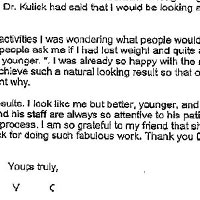 Patient Testimonial: I was referred to Dr. Kulick by a friend in August 2001. I was scheduled to have my surgery with another doctor in September when my friend called to suggest I have a consultation with Dr. Kulick before going through with my surgery. She had seen results of surgeries done by both doctors and felt I would be happier with Dr. Kulick. She had already talked with Dr. Kulick's patient coordinator, Deborah Rocha, and had told Deborah that I would be calling. When I called Dr. Kullck's office Deborah was very accomodating and scheduled the consult for me right away. When I spoke with Dr. Kulick I explained that at 36 years of age and after two babies I was starting to see my looks deteriorate. I have always been happy with my looks and been confident because of that. I wanted to look the same just more youthful. I didn't want to wait for my face and body to age so much that when I chose to have cosmetic surgery that people would look at me and say, Oh look, she's had her face done. I was impressed that Dr. Kulick did not procede to tell me which procedures I should have done but asked me what I saw in my looks that needed to change. He then explained to me the procedure he would use for each area, how it would be done, and the type of results I could expect. He was very straight forward about the information and showed me before and after photos of some of his patients. I was amazed at how good all of his patients looked after their procedures as compared to the photos I had seen with the other doctor. Obviously the technique that Dr. Kulick uses with laser technology was far superior to the technique used by the other doctor and so I made my decision to change to Dr. Kulick. I would be scheduled for two separate surgeries, one week apart in October, and I would have 5 IPL treatments to my face and chest. My facial Surgery would be first and then I would have breast augmentation and a tummy tuck at the second. This would enable me to recover from both surgeries at the same time by scheduling them close together. Since I have two small children it was important that I have as little recovery time as possible. I was a little concerned that it would be difficult to recover from so much at once but was assured that given my age and my health I should not have too difficult a time. Both surgeries were successful and I was able to get through the recovery period without any problems. I was suprised that I didn't feel worse than I did, given that breast augmentation and tummy tuck procedures are supposed to be rather painful in the initial recovery period. I was able to move around the house within a week and even felt comfortable enough to go out of the house two weeks after the first surgery. Dr. Kulick had said that I would be looking and feeling 100% by the holidays and he was right. When I returned to my regular activities I was wondering what people would say, if they would notice any change. I had a lot of people ask me if I had lost weight and quite a few people say, You're looking so good. You look younger. I was already so happy with the results but was just elated that Dr. Kulick was able to achieve such a natural looking result so that other people knew I looked better but couldn't pinpoint why. I couldn't be happier with the results. I look like me but better, younger, and I have the confidence I used to have. Dr. Kulick and his staff are always so attentive to his patients needs, was very at ease throughout the whole process. I am so grateful to my friend that she referred me to Dr. Kulick and so grateful to Dr. Kulick for doing such fabulous work. Thank you Dr. Kulick!! Yours truly, V C.