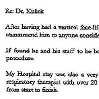 Patient Testimonial: To whom it may concern: Re: Du Kulick. After having had a vertical face-lift from Dr. Kulick in April 2000, I can say unequivacally that I would highly recommend him to anyone considering this procedure. I found he and his staff to be both professional and attentive to any concerns I had prior and following the procedure. My Hospital stay was also a very professional experience. I felt safe and secure with all the staff. I am a respiratory therapist with over 20 years medical experience and I believe I was handled with the best of care from start to finish. The best for last were the results. I feel he gave me 10 more years of a youthful look. And looking younger is also feeling younger. I have also found I am treated younger. I feel sorry for any man or woman that can't or won't consider this procedure. Sincerely, C.