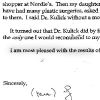 Patient Testimonial: Dear Debora, As I have said to all of my family and friends, Dr. Kulick is in a class by himself. You know that I learned about him from Linda Hall, my personal shopper at Nordie's. Then my daughter and her husband, knowing that I have had many plastic surgeries, asked me which one I would recommend to them. I said Dr. Kulick without a moment of hesitation. It turned out that Dr. Kulick did by far the best job of any of them. He is the only one I would recommend to my daughter or to anyone else. I am most pleased with the results of his work on March 11th. Sincerely, F.