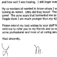 Patient Testimonial: Dear Dr. Kulick, Well it's been about two years since I had my facial laser surgery and this note is long overdue. I am so happy. My face still looks fabulous. After the surgery I had family and friends tell me how lovely my skin looked. One friend even stroked my cheek and commented how smooth and pretty it was. That was a first! Thank you for taking such good care of me. You never rushed through our appointments, always taking the time to answer my numerous questions. You did such a good job of making me feel calm about the surgery. And the healing process went without a hitch. The aesthetician even commented on how good a job you had done and how well I was healing. I still linger over my reflection in the mirror. My co-workers all wanted to know where I went on vacation because I came back looking so rested. Little did they know! The wrinkles from years of sun exposure-- gone! The acne scars that tormented me as an adult--gone! My skin feels so firm. People think I am much younger than my 42 years. Please extend my best wishes to your staff for their encouraging words and support. I continue to refer you to my friends and co-workers as I know you will give them the same professional and most of all caring service that I received.