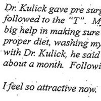 Patient Testimonial: DR. KULICK After having three children, I began to notice that I was looking rather haggard and my skin was losing elasticity. I was getting those ugly jowls and my eyelids were drooping both on top and bottom. Although I was considered an attractive woman, I was starting to look my age. I had gone to see three other plastic surgeons and a friend recommended Dr. Kulick. I immediately liked Dr. Kulick. He looked at me and told me exactly what he would recommend according to my concerns and budget. He was very enthusiastic and showed me a binder of before and after pictures of past patients. We spoke of his experience and he gave me references. He made me feel special and I left feeling very positive and confident. I followed up on his references and they were glowing. I had a complete face lift. I was 47 years old. I was not nervous as this is something that I had been wanting for quite some time. Again, I had complete confidence in Dr. Kulick. I couldn't wait to see the finished results. Why wait? We live in a society where much emphasis is put on youth and beauty. As a working woman in sales, I must compete and looks are important. Dr. Kulick gave pre surgery and post surgery instructions which I followed to the T. My teen children, sister and friends were all a big help in making sure I had ice packs, bandaged properly, the proper diet, washing my hair, etc. On one of my follow up visits with Dr. Kulick, he said I was ahead of the recovery schedule by about a month. Following his instructions is very important. I feel so attractive now. I now can look in the mirror and smile and not cry like I used to. My self-esteem shot way up. I would do it again in a New York Second. I will continue getting small procedures with Dr. Kulick to keep up the youthful attractive appearance that I now have. I cant say enough about Dr. Kulick and his Staff. They are all wonderful and supportive. Everyone who sees me says that they have seen other women who have had plastic surgery, but I look the best. I get so many compliments not to mention admiring looks from both men and women. If you are thinking about plastic surgery, look no further than Dr. Kulick. It's worth every penny - don't wait - do it now!