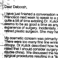 Patient Testimonial: Dear Deborah, I have just finished a conversation with a friend from Redding who is coming to San Francisco next week to speak to a plastic surgeon about having a facelift. Since I spent quite a bit of time extolling Dr. Kulick's virtues as the plastic surgeon par excellence, this seems to be as good a time as any to address your request for my thoughts on my own experience of surgery. Incidentally, my friend is called Karen Shadish and her husband is a retired plastic surgeon. She may have already called you by the time this letter arrives. My cosmetic concern was primarily that I could no longer use eye makeup effectively. There were too many fine line wrinkles around the eyes and in addition my forehead was droopy. Dr. Kulick described how he could improve the forehead and eyebrows and further noted that I should consider surgery on the chin since I had a double chín (if not several double chins). We discussed the fears that I entertained concerning the possibility of the surgical procedures resulting in a tight look which would tell the world that I had had help from a plastic surgeon. Dr. Kulick reassured me that he would make only subtle changes which would result in my looking rested and refreshed rather than different. Ultimately, I made the decision to do the facelift and also the eye surgery. The procedure was 100% successful in my opinion, and in the words of my physician husband: Amazing!! I am no longer afraid to apply eye makeup and feel much happier when I see my reflection in the mirror. I have a chin again for the first time in many years and the droopy brow is a thing of the past. There are no tell-tale scars around my hairline and when I visited my family in England two months after surgery, they noted only that I looked much more relaxed than the last time they had seen me. The recovery period was more or less what I expected. I was definitely uncomfortable for the first week or so, but I did not need to take the pain pills which had been prescribed. There was some swelling for three or four weeks, but little bruising, so I was able to go out in public about two weeks after the surgery. I would have to say that my quality of life has been enhanced, and my self-esteem may have been heightened, but I hadn't thought about that until now. Has my experience changed my perception of cosmetic plastic surgery? 1 should say so! Until last year believed that a facelift was always easily detectable. I no longer believe that and I'm very very thankful that Dr. Kulick was my surgeon. Hopefully, this gives you a rather complete review of my feelings about cosmetic surgery.