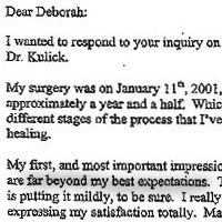 Patient Testimonial: Dear Deborah, I wanted to respond to your inquiry on my impressions of my cosmetic surgery experience with Dr. Kulick. My surgery was on January 11, 2001, and at this time, June of 2002, I am looking back approximately a year and a half. Which, I believe, gives me a very good perspective on the different stages of the process that I've gone through, from initial consultation to complete healing. My first, and most important impression overall, is that the healing, and the results of the surgery, are far beyond my best expectations. To say that I am happy with the experience, and the results, is putting it mildly, to be sure. I really don't know if there is a word that comes close to expressing my satisfaction totally. Maybe "WOW" might be a place to start. I think a person has a certain self-image that generally matches their physical, mental and emotional energy level. I know I did. I have always been complimented on looking younger than my years, but more importantly, I thought I looked pretty much like I felt. But there came a time when I realized it wasn't matching any longer, and I was looking much older than I was feeling. That's when I made the decision to look into cosmetic surgery. Doing as much research as possible on a subject, and given that it was MY face, I had several concerns right away. The first was that, by and large, I didn't like most of the face-lifts I had seen. They had a "pulled" look that's not attractive of natural. Brow lifts that make the person look perpetually "surprised", a healing process with drains, long incisions, and scars in the wrong places. So when I happened to read an article by Dr. Kulick explaining his "vertical" face-lift and use of laser, instead of a scalpel, to reduce swelling, bruising, and healing time overall, I made a consultation appointment The consultations with you and Dr. Kulick were extremely helpful to determine the procedures that would be right for me. I was also very glad to talk with previous patients who had 'bean there, and could give me the benefit of their experience. It was reassuring to have the surgery done in the hospital, with the first night overseen by the hospital staff instead of being seat home right after surgery. Your guidance for post surgery home care helped me to set up a system that worked perfectly when I got home with my friend staying and helping me for three days. And afterward, things went quite smoothly with friends helping me, and getting along quite well on my own. I thought the first week would be the most difficult in the healing process, but actually found that the second week was harder because the anesthesia, pain and/or sleeping medication were processing out of my body with their respective side effects. The second week is also the first time I started really looking in the mirror, and had to come to terms with the fact that, even in this fast paced world we're used to living in, healing takes time. I am very appreciative of how you, Stephanie, and Dr. Kulick have always been available, reassuring, and attentive to all my questions or requests. Looking back, the four weeks I stayed at home away from work seem like a very distant memory now. I did not really experience any pain, it was as you said it would be, just headaches and a feeling of eyestrain by the end of the day. And yes, I would do it again without hesitation; I just wish I had done it sooner really. I would only ever consider any future cosmetic surgery, or other cosmetic procedures, with Dr. Kulick. I truly believe he has an artist's sense of aesthetics, the appreciation of natural beauty, and, as an extremely gifted surgeon, he can make his vision for his patients, their reality. Cosmetic surgery is a decision that is, perhaps more than any other decision you consider in your life, something you do for yourself. In the end, it's not for your significant other, your job, your friends or your family. It is for you. My cosmetic surgery has enhanced my self-image and confidence more than I could have ever imagined. As you know, I am always available to talk to anyone who may be thinking of cosmetic surgery with Dr. Kulick. Please give me a call anytime.