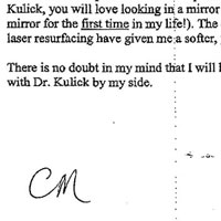 Patient Testimonial: Five years ago if someone had predicted that I would have plastic surgery someday, I would have had a good laugh before totally dismissing the idea as frivolous and vain. That, however, was before I had the pleasure of meeting Dr. Michael Kulick. Besides being a highly skilled surgeon bordering on genius, Dr. Kulick is a perfectionist with a high degree of self-confidence and a passion for his chosen profession and for his patients. He takes the time to answer your questions, assuage your fears and offer his invaluable advice on which procedures will improve your appearance. After surgery with Dr. Kulick, you will love looking in a mirror again (or, in my case, I now enjoy looking in a mirror for the first time in my life!). The combination of blepharoplasty, rhinoplasty and laser resurfacing have given me a softer, younger and more blissful appearance. There is no doubt in my mind that I will have plastic surgery again someday, but only with Dr. Kulick by my side.