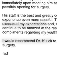Patient Testimonial: I had visited several cosmetic surgeons prior to choosing Dr. Kulick and am very happy that I did. I felt confident in Dr. Kulick's abilities immediately upon meeting him and did not hesitate to book the first possible opening for surgery. His staff is the best and greatly contributed to making the entire experience even more easeful. The results of my procedures exceeded my expectations and, even now, almost 3 years later, 1 continue to be amazed at the results... not to mention the frequent compliments regarding my youthful appearance. I would recommend Dr. Kulick to anyone considering cosmetic surgery.