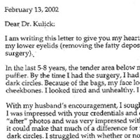Patient Testimonial: Dear Dr. Kulick, I am writing this letter to give you my heartfelt thanks for the work you did on my lower eyelids (removing the fatty deposits from my lower eyelids using laser surgery). In the last 5-8 years, the tender area below my eyes was getting progressively puffier. By the time I had the surgery, I had big bags under my eyes with very dark circles. Because of the bags, my face looked lumpy, especially around the cheekbones. I looked tired and unhealthy. I hated looking in the mirror. With my husband's encouragement, I sought more information from your office. I was impressed with your credentials and experience. I saw the before and after photos and was very impressed with your results but I still wasn't sure if it could make that much of a difference for me. I wondered if I'd still have the dark circles. I struggled with whether or not it was worth the cost. I worried that it would make me look altered—unnatural or unlike myself. Despite my ambivalence, I took the risk and did it. It will be 3 months since my surgery this week and quite frankly, I'm astonished with the results. The puffiness and wrinkles under my eyes have vanished. My skin looks smooth and natural. The black rings are gone. The appearance of my cheekbones is back to normal. Each time I look in the mirror, it's such a pleasure. I really feel like you gave me back my face. Recently, a clerk asking routine questions inquired about my age and when I told him,53, he dropped his jaw and said, If that's true, I want to know what diet you're on so I can look like that! I felt like telling him he should start with an eye job! The results of your surgery far exceeded my expectations. I can't thank you enough. I am extremely satisfied. You do outstanding work.
