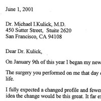 Patient Testimonial: Dear Dr. Kulick, On January 9th of this year I began my new life with my new face. The surgery you performed on me that day dramatically changed my life. I fully expected a changed profile and fewer wrinkles. But I had no idea the change would be this great. It far exceeded my expectations. Going into surgery that day I felt very much at ease because of our visits and interview. I knew I was in the care of an excellent surgeon who came highly recommended. Not only was the surgery successful. It was comfortable. If I had any pain, I do not remember it. I had almost no bruising and very little discomfort. Since my daughter had also been a patient of yours a few months prior, she was able to guide me through the short recovery and healing process. Only four weeks following surgery I visited a makeup artist for new make up and they couldn't believe my surgery was that recent since I did not carry the usual bruising, swelling and the drawn look so often seen following facial surgery. When I reentered my social life five weeks later my friends, one after another commented: You look wonderful. Do you feel as good as you look? I hadn't told anyone I had planned the surgery. Also, when I returned to my employer six weeks later they actually took a double take. They didn't know what was different except I had lost the worried, tired and worn out look and instead Looked rested and great The word GREAT was used a lot. Before the surgery a day never went by that someone would ask me what was wrong, was I worried, angry or did I not not feel well? You took away the dark circles and bags away from my eyes, the pouting jowls, and the extra skin hanging from my neck and gave me a beautiful jaw line too. An especially dramatic improvement was my jaw line and my mouth, Because of the down turned mouth, sagging cheeks and recessed lower jawline I had an embarrassing ongoing problem of saliva draining from the corners of my mouth. It was a constant effort blotting the moisture and trying to carry my jaw line forward with a forced smile to counter the problem. I avoided looking in mirrors as much as possible and hated buying new make up because nothing seemed to help. It affected my whole outlook on life as well as my social behavior. I had resigned myself to trying to grow old as gracefully as possible.
