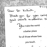 Patient Handwritten Letter: Dear Dr. Kulick Shank you for you caring and great warmth & attention to details Jeff, Margie and the nurse in recovery. They were all so great and exceeded my expectations You make the world a better place for all those whose lives you touch. Hope all the good care you give to others comes back to you. Thank you You truly are one of kind & the best doctor I have ever known thanks to Sandra for her care, and concern given to me these past few weeks Please extend my thanks to Dr. Choy & the Wonderful nurses for the way they cared for me. and treated me - I feel very lucky and blessed to have had such a great associate's