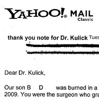 Patient Email: Dear Dr. Kulick, Our son was burned in a firepit accident on May 9th, 2009. You were the surgeon who grafted part of his right hand and his right forearm. Tonight he was the starting pitcher for his little league baseball team and led them to a 5-2 win over a serious rival. He turns 10 this Saturday. Just wanted to say thanks! After his accident, we didn't know if he would ever play baseball again, never mind pitch with that hand and arm! You made a huge difference in a little boy's life.