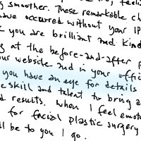 Patient Handwritten Testimonial: Dear Dr. Kulick, Stephanie, a Raquel, Thank you for always making feel welcome your office. You are a very charming and capable bunch, and now that my visits will be far fewer, I think l am going to miss the routine and seeing your friendly faces. Dr Kulick, l am very happy with the IPL treatment results. The brown spots that once blanketed my face have dwindled dramatically. The texture of my skin has improved too, feeling softer and looking smoother. These remarkable changes would not have occurred without your IPL expertise. I think you are brilliant and kind. Just looking at the before-and-after pictures on your website and in your office, it is clear you have an eye for details and beauty and the skill and talent to bring about desired results. when I feel emotionally ready for facial plastic surgery, I know it will be to you I go.