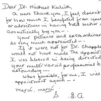 Dear Dr. Michael Kulick, a mere thank you, I feet, doesn't quite suffice for how much I benefited from your expertise and or adroitness in having had minor surgery and on csmetically to you. your patience and extraordinary finesse was so very much appreciated. If it were not for Dr. Chappler, especially, I would not have made the appointment initially I was blessed to being directed to see you. your multi varied professional background is outstanding. when feasible for me, I will call for another appointment again. Mercé, mercé.