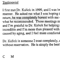 I first met Dr. Kulick in 1999, and I was immediately impressed with his friendly, open manner. He asked me what I was hoping to achieve or change in my appearance. In return, he was completely honest with me -- telling me what was and wasn't possible and what he recommended. Those meetings made me realize what I had to accept in myself, and I'm grateful to Dr. Kulick for helping me put that view into perspective. His work is incredible and I'm more than pleased with the results. But I'm also aware of the changes caused by aging, and I feel more comfortable with them now. Dr. Kulick is someone I trust completely, and I recommend him wholeheartedly and without reservation. He is simply the best!