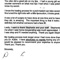 Dear Dr. Kulick, I can't believe a year has almost past since my surgery. I am happy that George did his research and found you to perform our face lifts. I am very pleased with the results to put it mildly. I know I had quite a bit of work done at one time; i.e., face lift, brow lift, upper and lower lids, nose reconstruction, lip augmentation and of course the jowl implant. I feel I am an expert to recommend you to anyone who might be considering any or all of these procedures. I am also happy that I went along with your advice to correct the nose job I had 25 years ago. I felt self conscious about my profile because it looked like a blob, but now my nose looks more like the one I was born with only much better. As as my eyes, I can now put on eye make-up and actually see the eyes and not focus on the dark circles. Even in my early twenties people would say how tired I looked although had at least 8 hours of sleep! I love my new eyes. You also did a great job on my lips. I had a young girl working at the Nordstrom make-up counter comment on what nice lips 1 had when I was picking out new lipstick. Little did she know my secret. I know the healing process for a jowl implant can take several months to a year, but since you fine tuned the right side with a little liposuction, it looks great. It was a lot of surgery to have done at one time and to have the results come out as good as they did, is amazing. The important thing is that it looks natural. Sometimes people can definitely tell whether someone had a face lift. Lastly, I want to thank Stephanie and your staff. Stephanie's concern keeping in touch with me when I was home recuperating was much appreciated. She put me at ease to make sure I was okay and if I needed anything. Thank you again Stephanie. My healing process took longer since I had more done than George but a big Thank You to you Dr. Kulick. I have absolutely no regrets having any of these procedures performed and would be pleased to recommend your expertise to anyone considering cosmetic surgery. Thank you. Thank you.