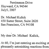 My dear Dr. Michael Kulick, At 60, I'm just entering an exciting stage of my life. I'm experiencing a number of pleasantly astonishing reactions from different sources. Here are a few encounters: I called this one as the Hospital emergency admission surprise. I went to register for an acute abdominal pain after I got back from a trip abroad. I was told by the admission nurse to proceed to the waiting room. She told me that the screening nurse would evaluate my condition. When my name was called I walked over to the glass window room but the nurse was still busy. There was a convenient chair right outside the door so I sat down. Finally, the nurse came to the door and when she saw me sitting, she told me to please wait at the waiting room. I then told her that my name was called and I was waiting for her to see me. She looked at me and said: You're not sixty but come right in. I called the next one as a romantic workshop interlude. I recently attended a workshop for my school district. I found myself sitting next to a Greek Adonis: a tall, dark, fabulously fit, and handsome man of about mid-forties. Our eyes met and he never took his eyes off me for the ten-day workshop. At the end of our daily session, we worked out at the gym and went to dinner. He told me that I was beautiful and that I have a stunning cheekbone and neck. He also pointed out that I have close to perfectly proportioned body. I'm just floating in the clouds and enjoying the moment. The last one I was going to share was the one I called the gym encounter. I just finished running on the treadmill and was on my way to the weight room. I was wearing my haltered spandex top and workout pants. A young man of about late twenties to early thirties smiled at me as though he knew me but wasn't quite sure. He asked; Are you a P.E. teacher? Yes, I said. He continued to say that he was not sure if I was his elementary P.E. teacher 22 years ago because I looked so young. I asked the name of the school. To my surprise he named my school when I first moved to Hayward, CA. We were both astonished. Admiration may be fleeting, but surely looking and feeling good can last a little longer. Thank you very much, Dr. Kulick. You're the only who knows my secret. Although among friends and family who share my secret, I tell them that I trust you with my life. You are the best, Dr. Michael Kulick!