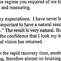 Dear Dr. Kulick, This letter is to thank you for the terrific blepharoplasty surgery you did last September on my upper eyelids. I was unhappy with the droopy sag of my eyelids, which made me look tired all the time. It had gotten to the point that I was marginally losing peripheral vision, especially out of my left eye, and would prop up my left eyelid with my pinkie when I watched TV in the evenings. My husband agreed to treat me to eye surgery for my birthday last year. I interviewed a couple of highly recommended plastic surgeons, and was alarmed to learn that blepharoplasty surgery could on rare occasion cause blindness. My vision is extremely important to me, and I researched the subject on the Internet where I found scientific studies advocating laser surgery as much less risky than using a scalpel. A friend esthetician here in Carmel recommended you to me as one of the leading pioneers in laser plastic surgery. You and your office staff, particularly Deborah Rocha,-made me comfortable and confident that you were the person for the job - despite the inconvenient distance from my home in Carmel. You answered my detailed questions, and the regime you required of me to prepare and qualify me for the surgery was very impressive and reassuring. The surgery definitely met my expectations. I have never been opposed to plastic surgery -- in moderation, but was very important to have a natural result. No one looks at me and says (or thinks), You had work done. The result is very natural. But I can see in the mirror that I look less tired, and that gives me the confidence that I look my best. I have more of a platform, no creepy skin and my peripheral vision has returned. I was extremely pleased with the rapid recovery time, another benefit of laser versus scalpel. There was much less bleeding, therefore almost no bruising. After two weeks, I could comfortably go out in public with some light eye makeup, and the scars were hardly visible. I would definitely have the surgery again, and would recommend you to anyone looking for a reprieve from the inevitable signs of aging.