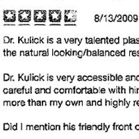 Dr. Kulick is a very talented plastic surgeon. I have had multiple procedures from him and am very pleased with the natural looking/balanced results. No bruising or pain. I am so happy to have found him. Dr. Kulick is very accessible and will steer you toward procedures will provide the most natural results. He is careful and comfortable with himself, making the patient feel that way too. I trust his sense of facial aesthetics more than my own and highly recommend him to anyone. Did I mention his friendly front office staff?