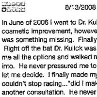 In June of 2006 I went to Dr. Kulick seeking a lite altering surgery. In some peoples minds it might be more of a cosmetic improvement, however, to me it changed my life forever. Every morning I woke up feeling like there was something missing. Finally I got the courage to seek help and that is when Dr. Kulick came into my life. Right off the bat Dr. Kulick was extremely responsive to my situation and respectful of my decision. He gave me all the options and walked me through the entire process so that I would know exactly what I was getting into. He never pressured me to do anything I wasn't comfortable with, he simple laid it all out on the table and let me decide. I finally made my decision and set a date for my surgery. A couple days went by and my mind couldn't stop racing... did I make the right decision? ....should I really do this? So I called him and set up another consultation. He never told me what he thought or what! should do, he just was there to help me through the decision process. I went back to him a couple of times before my surgery to vent and he calmly listened. The day of my surgery came and I couldn't be more nervous. He was as cool as a calm and I knew that I was in good hands. Every follow-up appointment i have had with him since has been wonderful. He and his staff are some of the nicest people I've met, not to mention very patient people at that. Overall my experience with Dr. Kulick and staff has been great. Thanks again Doc!