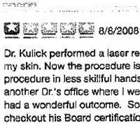 Dr. Kulick performed a laser resurfacing procedure on me five years ago and I am still getting compliments on my skin. Now the procedure is not for the faint of heart but Dr.Kulick's staff coached me through it. This procedure in less skillful hands can have an unsatisfactory out come. I was informed of this by the staff in another Dr.'s office where I went to buy sunscreen to protect my "new skin". Everyone there commented that had a wonderful outcome. So not only am I happy with the results but others confirm Dr. Kulick's skill. Just checkout his Board certifications and other professional credentials. 