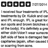I received four treatments of IPL (Intense Pulsed Light) treatments by Dr. Kulick and cannot recommend Dr. Kulick and IPL enough. IPL is great for lightening and removing sun spots and brown blotches on the face (or other areas of the body). It's definitely a great procedure for those who either didn't/don't wear sunscreen often, commute often (left side of face is damaged faster), have broken capillaries (again, often caused by too much sun), rosacea, or scarring from acne. Dr. Kulick is a board-certified plastic surgeon, who also does reconstructive and burn surgery. He's a pro at what he does and, on top of that, he's a pleasure to talk to. He has great bedside manner and will most likely keep you laughing during whatever procedure you pursue. He's also very good at explaining what you can expect your results to be. IPLs can cause serious burns, which is why it's very important to be cautious (read: avoid) spas where there is no doctor on site and the lasers are operated by "technicians" or nurses who may not have received forma! or medical training. Does it hurt? Yep, but not a ton! My treatments generally only lasted 15 minutes each (face only) and consisted of about 40-50 zaps of the laser across the face. As you proceed with your treatments, they get easier and easier (less painful). Your face will be red immediately following each treatment, and any freckles and age spots will spots generally look darker for 3-7 days. Crusting can occur, which may last up to ten days, so don't plan to have IPL close to events where photos will be taken, and definitely NOT close to a vacation where you will be in the sun often! Keep in mind that following your treatment, you can't workout (same day) and your face may lightly sting. At the end of the series of treatments (usually 3-6 treatments), the face is clearer and there's much less need for foundation or coverup. Your skin may be more sensitive to the sun, so you should protect it with sunscreen (duh), especially considering you just invested in your skin.