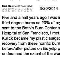 Five and a half years ago I was injured with second and third degree burns on 20% of my body. Shortly after being sent to the Bothin Burn Center at St. Francis Memorial Hospital of San Francisco, I met Dr. Michael Kulick. Dr. Kulick became my plastic surgeon to see me through my recovery from these horrific burns. I will be sharing a before/after picture on his yelp page to help people understand the extent of the work he did for me. Post burn I developed hypertrophic scarring on my chest and stomach. This scarring was uncomfortable and limited my mobility. Seeing as i was 21 years old at the time, there was no way I could continue to live my life comfortably with these scars. Under the care of Dr. Kulick and his team, we removed the damaged tissue and grafted in both a new dermis and epidermis layer of skin for my body and in turn have far fewer scarring and feel more confident in my body than I did anytime before the surgery. I am very pleased with the work that Dr. Kulick has done for me and I have recommend him for his work to friends and family who have had injuries from burns.