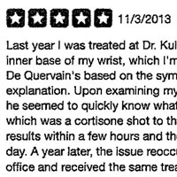 Last year I was treated at Dr. Kulick's office for pain at the inner base of my wrist, which I'm assuming to be related to De Quervain's based on the symptoms and his detailed explanation. Upon examining my wrist for a few minutes, he seemed to quickly know what treatment to provide, which was a cortisone shot to the immediate area. I felt results within a few hours and the pain subsided after a day. A year later, the issue reoccurred and I returned to his office and received the same treatment. I appreciate Dr. Kulick's candor, approachability and depth of knowledge. I'm in and out and it's a no-nonsense visit, just the way! like it: efficient!