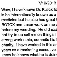 Wow, I have known Dr. Kulick for many years and not only is he internationally known as a speaker on aesthetic medicine but he also has great technique as he has done BOTOX and Laser work on me and I had great results before my wedding. He did exactly what I asked and did not try to up sell me on things I did not need. He has a strong work ethic, commits his time to his work ,family and charity. I have worked in this area of medicine for many years as a marketing executive and also 44 years old sol know he knows what he is doing. Strongly recommend him. 