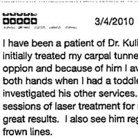 I have been a patient of Dr. Kulick since 2004 when he initially treated my carpal tunnel. He was my second opinion and because of him I avoided hand surgery on both hands when I had a toddler. After this treatment investigated his other services. He has performed two sessions of laser treatment for severe skin darkening with great results. I also see him regularly for botox for my frown lines. He asks good questions and knows what he is doing. I am confident in his treatment. His staff (the blonde sales woman has been gone for several years now) that run the office are so helpful whether you are getting a face lift or your workman's comp hand issue is being addressed. He can sometimes run late on surgery days so be sure you know when those are when you are scheduling an appointment so you can avoid them. He has a good sense of humor too.