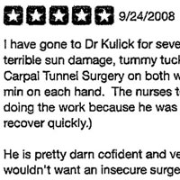I have gone to Dr Kulick for several procedures. IPL for terrible sun damage, tummy tuck when I lost weight. Even Carpal Tunnel Surgery on both wrists. (That one took 12 min on each hand. The nurses told me I was lucky he was doing the work because he was so fast and his patients recover quickly.) He is pretty darn confident and very sure of himself, but I wouldn't want an insecure surgeon. He knows what he can do and he is an excellent artist. I have seen the results of several surgeries and his patients look real. You don't look at them and say what happened. We all see lots of examples of plastic surgery gone wrong. Another thing I admire about Dr Kulick is that he does all sorts of procedures. He could probably focus on faces, boobs, asses, etc but he does lots of hands. I have seen all kinds of patients in the waiting room. He is a total character and that's what I like in my friends and acquaintances. But he is so much more; he is an excellent, skilled, and creative doctor and that's what I want in those who treat me.