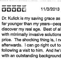 Dr. Kulick is my saving grace as he keeps my face looking far younger than my years--people are amazed when they discover my real age. Best of all, he's managed to do it with minimally invasive solutions that are reasonable in price. The shocking thing is, I never have bruising afterwards. I can go right out to dinner immediately following a visit to him. And he's an interesting person with an outstanding background.