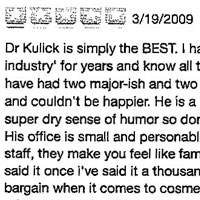 Dr Kulick is simply the BEST, I have worked in the industry for years and know all the players very well. I have had two major-ish and two lesser treatments by Dr K and couldn't be happier. He is a really funny guy with a super dry sense of humor so don't be taken aback by this. His office is small and personable with a great and loyal staff, they make you feel like family. And people, if I have said it once i've said it a thousand times, don't look for a bargain when it comes to cosmetic surgery. Dr Kulick's prices are on the higher end because you are paying for the very best quality. He's a doll and a true talent, thanks Dr K for making me beautiful!