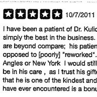 I have been a patient of Dr. Kulick's for fifteen years. He is simply the best in the business. His surgical techniques are beyond compare his patients appear refreshed as opposed to poorly reworked. Were I living in Los Angeles or New York I would still travel to San Francisco to be in his care, as I trust his gifted eye implicitly. The fact that he is one of the kindest and most caring physicians have ever encountered is a bonus- just a gem of a man.